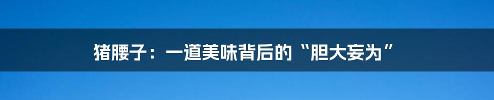 猪腰子:一道美味背后的“胆大妄为”