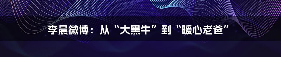 李晨微博:从“大黑牛”到“暖心老爸”