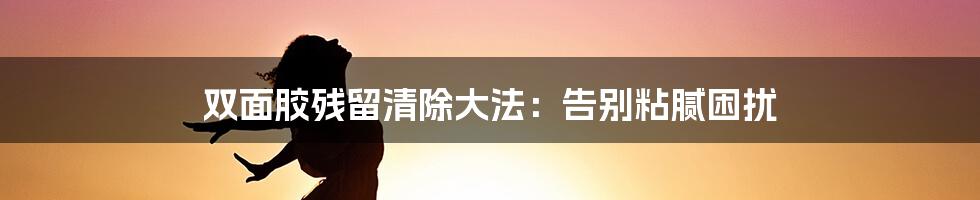 双面胶残留清除大法:告别粘腻困扰