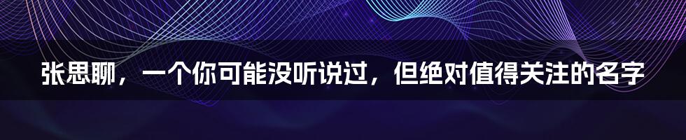 张思聊,一个你可能没听说过,但绝对值得关注的名字