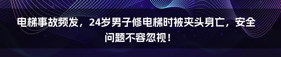 电梯事故频发,24岁男子修电梯时被夹头身亡,安全问题不容忽视!