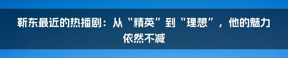 靳东最近的热播剧:从“精英”到“理想”,他的魅力依然不减