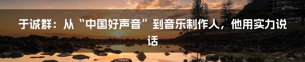 于诚群:从“中国好声音”到音乐制作人,他用实力说话