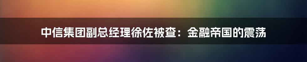 中信集团副总经理徐佐被查:金融帝国的震荡