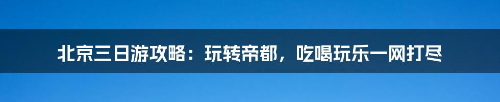 北京三日游攻略:玩转帝都,吃喝玩乐一网打尽
