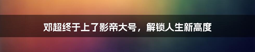 邓超终于上了影帝大号,解锁人生新高度