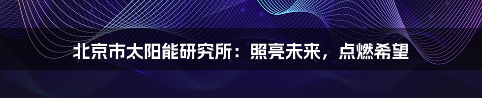 北京市太阳能研究所:照亮未来,点燃希望