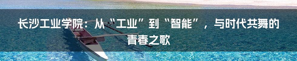 长沙工业学院:从“工业”到“智能”,与时代共舞的青春之歌