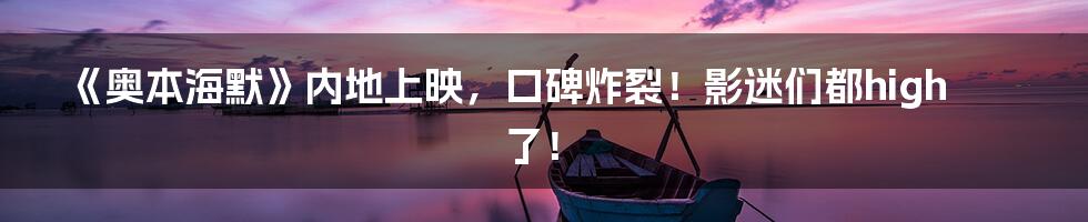 《奥本海默》内地上映,口碑炸裂!影迷们都high了!