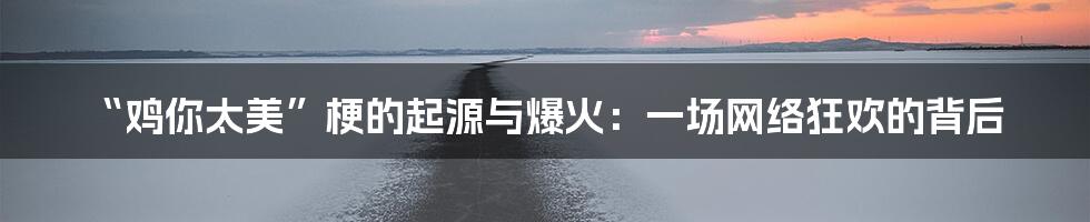 “鸡你太美”梗的起源与爆火:一场网络狂欢的背后