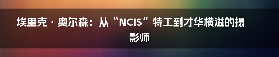 埃里克·奥尔森:从“NCIS”特工到才华横溢的摄影师