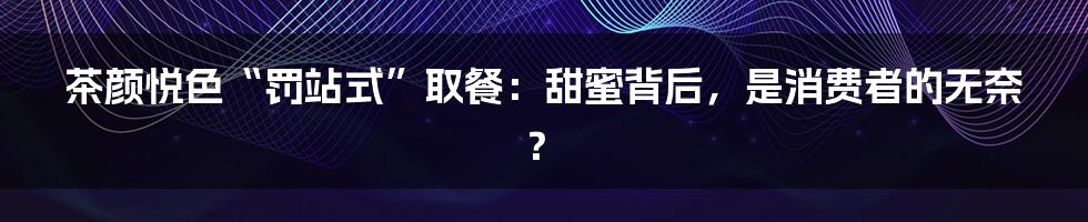 茶颜悦色“罚站式”取餐:甜蜜背后,是消费者的无奈?