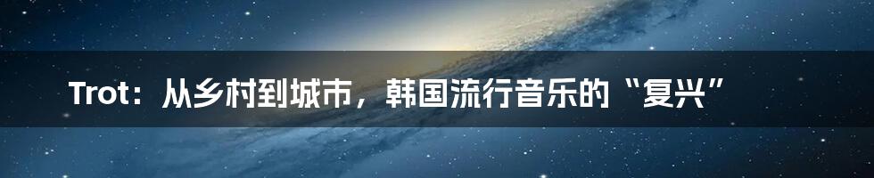 Trot：从乡村到城市，韩国流行音乐的“复兴”
