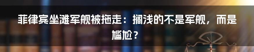 菲律宾坐滩军舰被拖走:搁浅的不是军舰,而是尴尬?