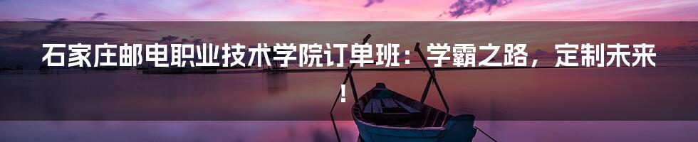 石家庄邮电职业技术学院订单班:学霸之路,定制未来!