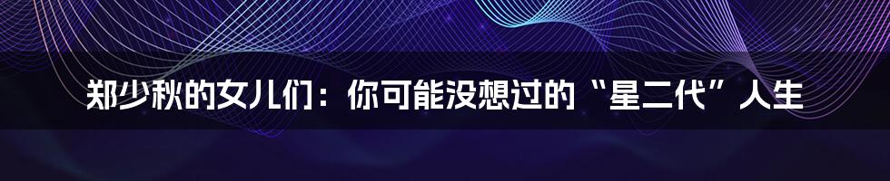 郑少秋的女儿们:你可能没想过的“星二代”人生