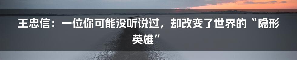 王忠信:一位你可能没听说过,却改变了世界的“隐形英雄”