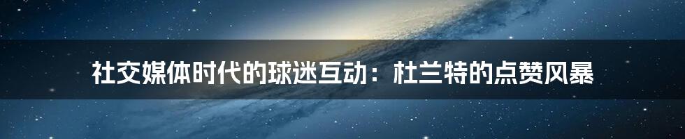 社交媒体时代的球迷互动:杜兰特的点赞风暴