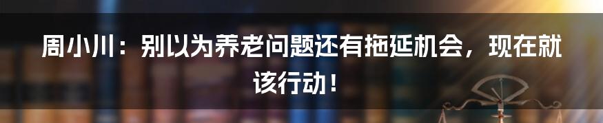 周小川:别以为养老问题还有拖延机会,现在就该行动!