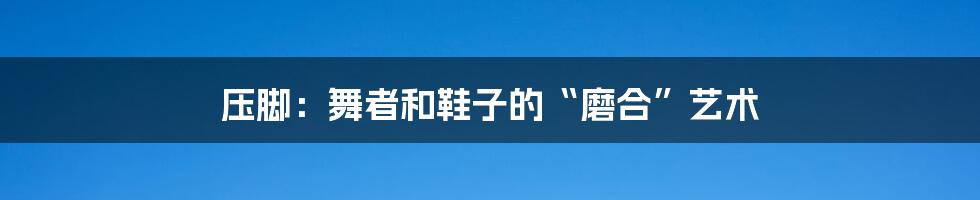 压脚:舞者和鞋子的“磨合”艺术