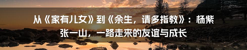 从《家有儿女》到《余生，请多指教》：杨紫 张一山，一路走来的友谊与成长