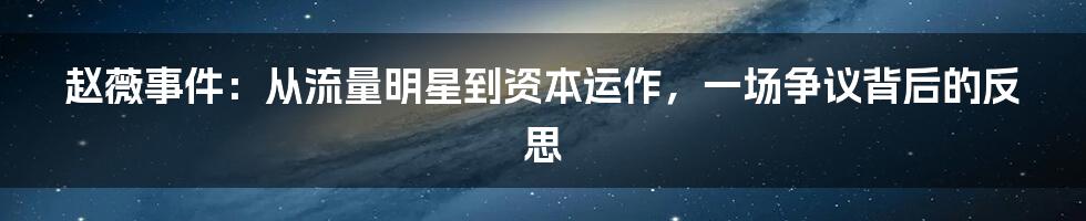 赵薇事件:从流量明星到资本运作,一场争议背后的反思