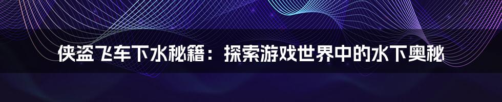侠盗飞车下水秘籍:探索游戏世界中的水下奥秘