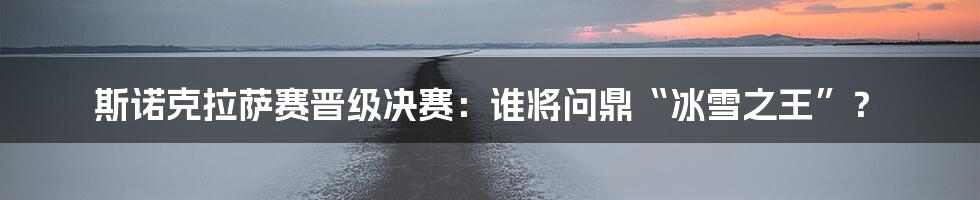 斯诺克拉萨赛晋级决赛:谁将问鼎“冰雪之王”?