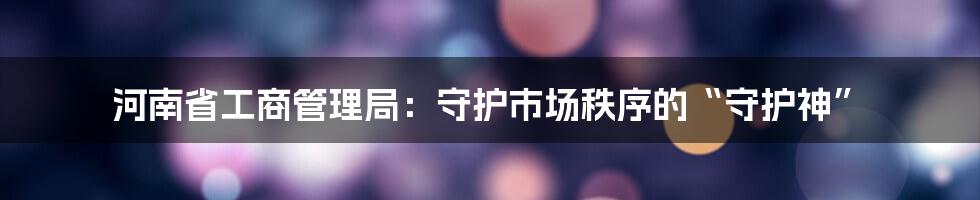 河南省工商管理局:守护市场秩序的“守护神”