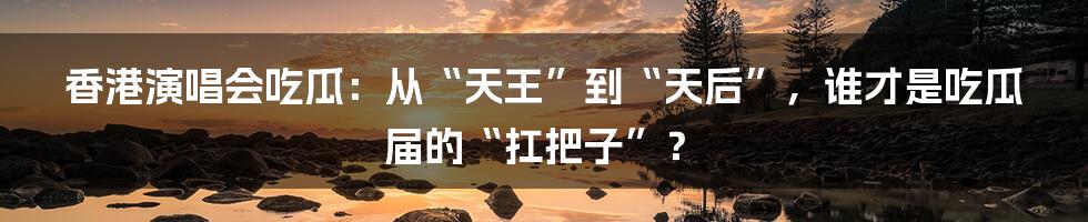 香港演唱会吃瓜:从“天王”到“天后”,谁才是吃瓜届的“扛把子”?