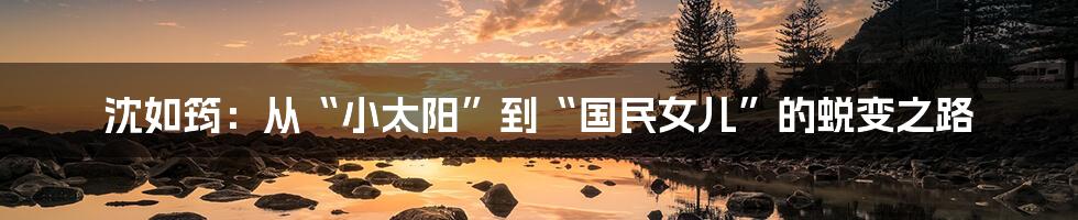 沈如筠:从“小太阳”到“国民女儿”的蜕变之路