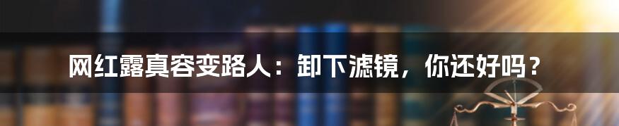 网红露真容变路人：卸下滤镜，你还好吗？