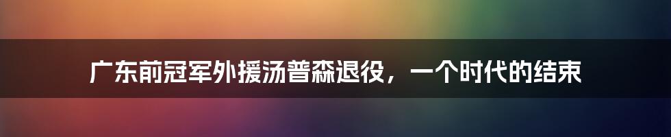 广东前冠军外援汤普森退役,一个时代的结束