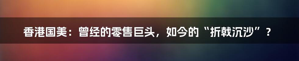 香港国美:曾经的零售巨头,如今的“折戟沉沙”?