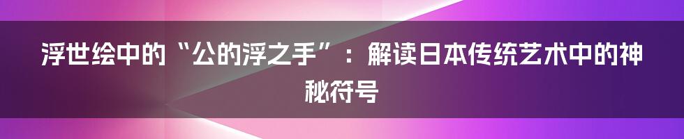 浮世绘中的“公的浮之手”:解读日本传统艺术中的神秘符号