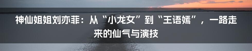 神仙姐姐刘亦菲:从“小龙女”到“王语嫣”,一路走来的仙气与演技