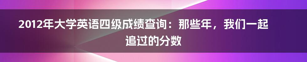 2012年大学英语四级成绩查询:那些年,我们一起追过的分数
