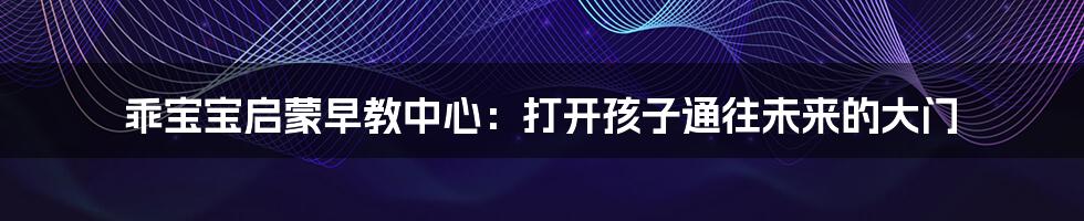 乖宝宝启蒙早教中心:打开孩子通往未来的大门