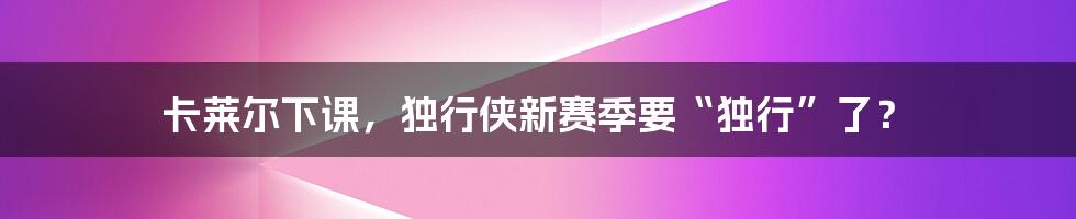 卡莱尔下课,独行侠新赛季要“独行”了?