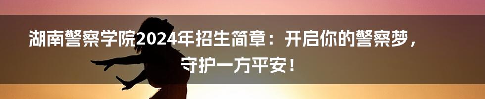 湖南警察学院2024年招生简章:开启你的警察梦,守护一方平安!