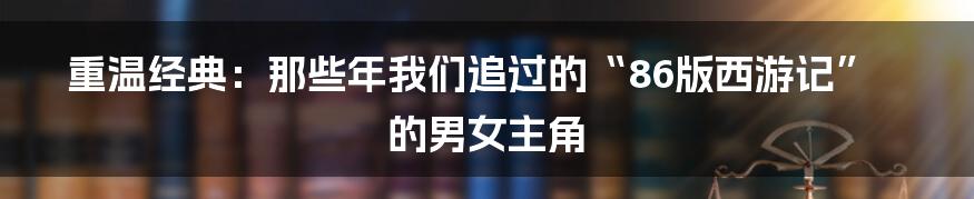 重温经典:那些年我们追过的“86版西游记”的男女主角