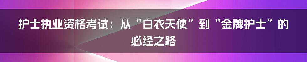 护士执业资格考试:从“白衣天使”到“金牌护士”的必经之路