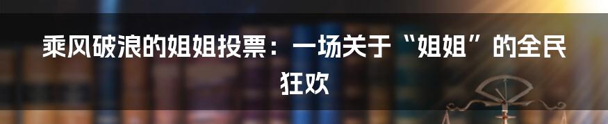 乘风破浪的姐姐投票:一场关于“姐姐”的全民狂欢