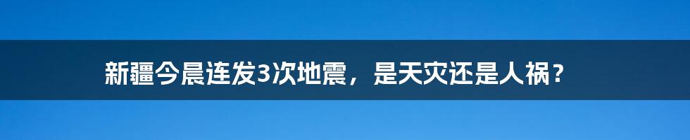 新疆今晨连发3次地震,是天灾还是人祸?