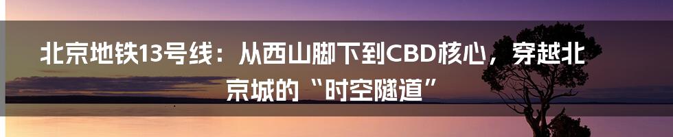 北京地铁13号线:从西山脚下到CBD核心,穿越北京城的“时空隧道”