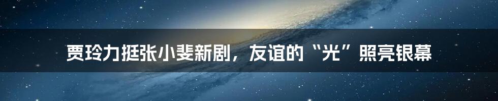 贾玲力挺张小斐新剧,友谊的“光”照亮银幕