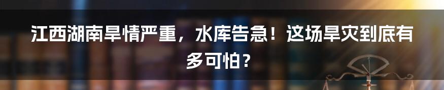 江西湖南旱情严重,水库告急!这场旱灾到底有多可怕?