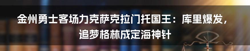 金州勇士客场力克萨克拉门托国王:库里爆发,追梦格林成定海神针