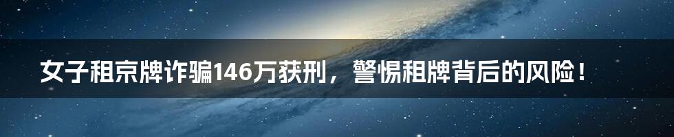 女子租京牌诈骗146万获刑，警惕租牌背后的风险！