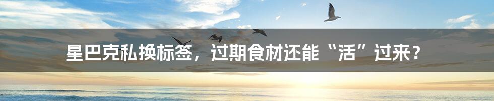 星巴克私换标签,过期食材还能“活”过来?